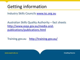 Getting information
Industry Skills Councils www.isc.org.au
Australian Skills Quality Authority – fact sheets
http://www.asqa.gov.au/media-and-
publications/publications.html
Training.gov.au http://training.gov.au/
 