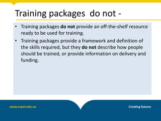 Training packages do not -
• Training packages do not provide an off-the-shelf resource
ready to be used for training.
• Training packages provide a framework and definition of
the skills required, but they do not describe how people
should be trained, or provide information on delivery and
funding.
 