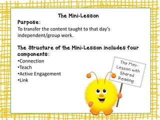 The Mini-Lesson
Purpose:
To transfer the content taught to that day’s
independent/group work.
The Structure of the Mini-Lesson includes four
components:
•Connection
•Teach
•Active Engagement
•Link
 