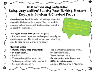 Shared Reading Response:
Using Lucy Calkins’ Pushing Your Thinking Stems to
Engage in Strategy & Standard Focus
Close Reading: Read the selected passage once. Jot
down the big idea in the margin. Then re-read the
passage highlighting details that author provided to
support the main idea.
Writing in the Air to Organize Thoughts:
• Students turn to a partner and respond verbally to a
question prompt. They must say out loud what they
plan to write before writing it on paper.
Question Stems:
• What’s the big idea of the text?
• In other words…
• I realize…
• The surprising thing about this…
• So I guess what I’m really thinking is…
• For example, one day…
This is similar to…different from…
On the other hand…
The reason for this is…
I’m wondering why the author…
I’d like to ask the author…
I used to think, but now I believe…
 