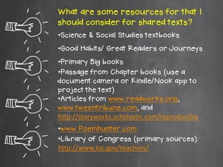 What are some resources for that I
should consider for shared texts?
•Science & Social Studies textbooks
•Good Habits/ Great Readers or Journeys
•Primary Big books
•Passage from Chapter books (use a
document camera or Kindle/Nook app to
project the text)
•Articles from www.readworks.org,
www.tweentribune.com, and
http://storyworks.scholastic.com/reproducible
•www.Poemhunter.com
•Library of Congress (primary sources):
http://www.loc.gov/teachers/
 