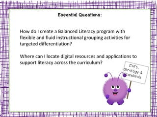 Essential Questions:
How do I create a Balanced Literacy program with
flexible and fluid instructional grouping activities for
targeted differentiation?
Where can I locate digital resources and applications to
support literacy across the curriculum?
 