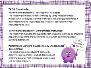 TKES Standards:
Performance Standard 3: Instructional Strategies
The teacher promotes student learning by using research-based
instructional strategies relevant to the content to engage students in
active learning and to facilitate the students’ acquisition of key
knowledge and skills.
Performance Standard 4: Differentiated Instruction
The teacher challenges and supports each student’s learning by providing
appropriate content and developing skills which address individual
learning differences.
Performance Standard 8: Academically Challenging
Environment
The teacher creates a student-centered,
Academic environment in which teaching and
learning occur at high levels and students are
self-directed learners.
 