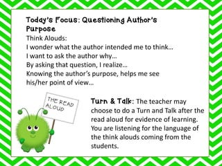Today’s Focus: Questioning Author’s
Purpose
Think Alouds:
I wonder what the author intended me to think…
I want to ask the author why…
By asking that question, I realize…
Knowing the author’s purpose, helps me see
his/her point of view…
Turn & Talk: The teacher may
choose to do a Turn and Talk after the
read aloud for evidence of learning.
You are listening for the language of
the think alouds coming from the
students.
 