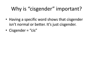 Why is “cisgender” important?
• Having a specific word shows that cisgender
isn’t normal or better. It’s just cisgender.
• Cisgender = “cis”
 