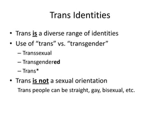 Trans Identities
• Trans is a diverse range of identities
• Use of “trans” vs. “transgender”
– Transsexual
– Transgendered
– Trans*
• Trans is not a sexual orientation
Trans people can be straight, gay, bisexual, etc.
 