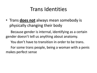 Trans Identities
• Trans does not always mean somebody is
physically changing their body
Because gender is internal, identifying as a certain
gender doesn’t tell us anything about anatomy.
You don’t have to transition in order to be trans.
For some trans people, being a woman with a penis
makes perfect sense
 