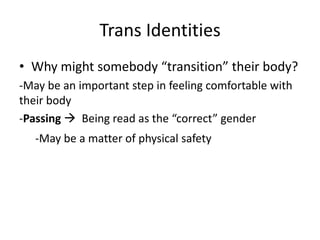 Trans Identities
• Why might somebody “transition” their body?
-May be an important step in feeling comfortable with
their body
-Passing  Being read as the “correct” gender
-May be a matter of physical safety
 