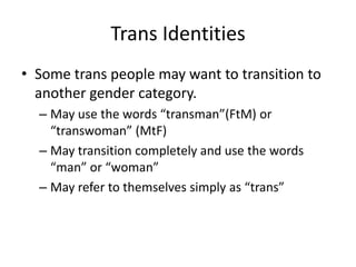 Trans Identities
• Some trans people may want to transition to
another gender category.
– May use the words “transman”(FtM) or
“transwoman” (MtF)
– May transition completely and use the words
“man” or “woman”
– May refer to themselves simply as “trans”
 