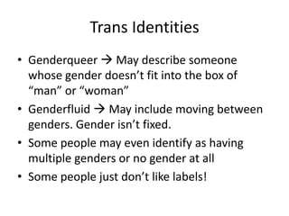 Trans Identities
• Genderqueer  May describe someone
whose gender doesn’t fit into the box of
“man” or “woman”
• Genderfluid  May include moving between
genders. Gender isn’t fixed.
• Some people may even identify as having
multiple genders or no gender at all
• Some people just don’t like labels!
 