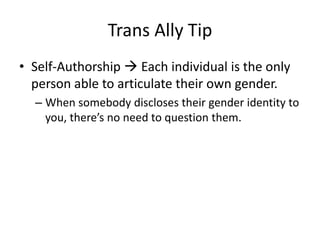 Trans Ally Tip
• Self-Authorship  Each individual is the only
person able to articulate their own gender.
– When somebody discloses their gender identity to
you, there’s no need to question them.
 