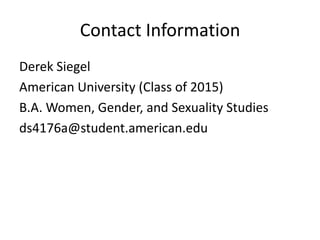 Contact Information
Derek Siegel
American University (Class of 2015)
B.A. Women, Gender, and Sexuality Studies
ds4176a@student.american.edu
 