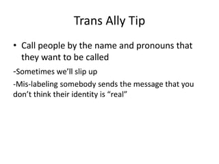 Trans Ally Tip
• Call people by the name and pronouns that
they want to be called
-Sometimes we’ll slip up
-Mis-labeling somebody sends the message that you
don’t think their identity is “real”
 