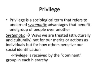 Privilege
• Privilege is a sociological term that refers to
unearned systematic advantages that benefit
one group of people over another
Systematic  Ways we are treated (structurally
and culturally) not for our merits or actions as
individuals but for how others perceive our
social identification
-Privilege is received by the “dominant”
group in each hierarchy
 