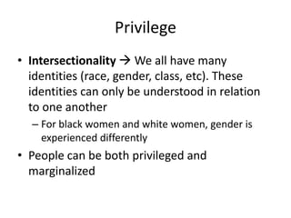 Privilege
• Intersectionality  We all have many
identities (race, gender, class, etc). These
identities can only be understood in relation
to one another
– For black women and white women, gender is
experienced differently
• People can be both privileged and
marginalized
 