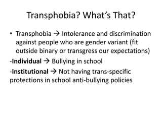Transphobia? What’s That?
• Transphobia  Intolerance and discrimination
against people who are gender variant (fit
outside binary or transgress our expectations)
-Individual  Bullying in school
-Institutional  Not having trans-specific
protections in school anti-bullying policies
 