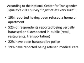 According to the National Center for Transgender
Equality’s 2011 Survey “Injustice At Every Turn” :
• 19% reported having been refused a home or
apartment
• 52% of respondents reported being verbally
harassed or disrespected in public (retail,
restaurants, transportation)
• 22% have been harassed by police
• 19% have reported being refused medical care
 