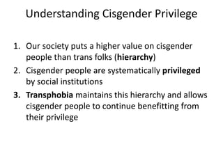 Understanding Cisgender Privilege
1. Our society puts a higher value on cisgender
people than trans folks (hierarchy)
2. Cisgender people are systematically privileged
by social institutions
3. Transphobia maintains this hierarchy and allows
cisgender people to continue benefitting from
their privilege
 