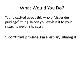 What Would You Do?
You’re excited about this whole “cisgender
privilege” thing. When you explain it to your
sister, however, she says:
“I don’t have privilege. I’m a lesbian/Latina/girl”
 