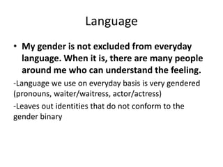 Language
• My gender is not excluded from everyday
language. When it is, there are many people
around me who can understand the feeling.
-Language we use on everyday basis is very gendered
(pronouns, waiter/waitress, actor/actress)
-Leaves out identities that do not conform to the
gender binary
 