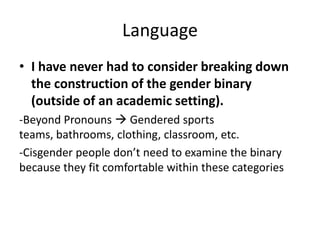 Language
• I have never had to consider breaking down
the construction of the gender binary
(outside of an academic setting).
-Beyond Pronouns  Gendered sports
teams, bathrooms, clothing, classroom, etc.
-Cisgender people don’t need to examine the binary
because they fit comfortable within these categories
 