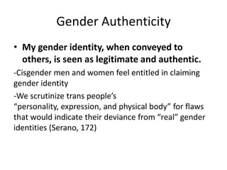 Gender Authenticity
• My gender identity, when conveyed to
others, is seen as legitimate and authentic.
-Cisgender men and women feel entitled in claiming
gender identity
-We scrutinize trans people’s
“personality, expression, and physical body” for flaws
that would indicate their deviance from “real” gender
identities (Serano, 172)
 