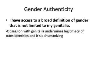 Gender Authenticity
• I have access to a broad definition of gender
that is not limited to my genitalia.
-Obsession with genitalia undermines legitimacy of
trans identities and it’s dehumanizing
 