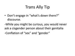 Trans Ally Tip
• Don’t engage in “what’s down there?”
discourse.
-While you might be curious, you would never
ask a cisgender person about their genitalia
-Conflation of “sex” and “gender”
 