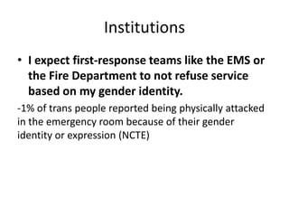 Institutions
• I expect first-response teams like the EMS or
the Fire Department to not refuse service
based on my gender identity.
-1% of trans people reported being physically attacked
in the emergency room because of their gender
identity or expression (NCTE)
 