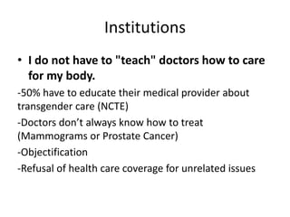 Institutions
• I do not have to "teach" doctors how to care
for my body.
-50% have to educate their medical provider about
transgender care (NCTE)
-Doctors don’t always know how to treat
(Mammograms or Prostate Cancer)
-Objectification
-Refusal of health care coverage for unrelated issues
 