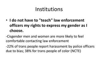 Institutions
• I do not have to "teach" law enforcement
officers my rights to express my gender as I
choose.
-Cisgender men and women are more likely to feel
comfortable contacting law enforcement
-22% of trans people report harassment by police officers
due to bias; 38% for trans people of color (NCTE)
 