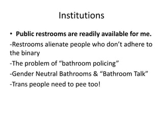 Institutions
• Public restrooms are readily available for me.
-Restrooms alienate people who don’t adhere to
the binary
-The problem of “bathroom policing”
-Gender Neutral Bathrooms & “Bathroom Talk”
-Trans people need to pee too!
 