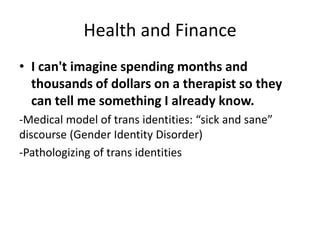 Health and Finance
• I can't imagine spending months and
thousands of dollars on a therapist so they
can tell me something I already know.
-Medical model of trans identities: “sick and sane”
discourse (Gender Identity Disorder)
-Pathologizing of trans identities
 