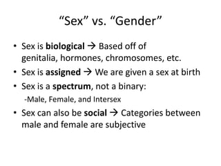 “Sex” vs. “Gender”
• Sex is biological  Based off of
genitalia, hormones, chromosomes, etc.
• Sex is assigned  We are given a sex at birth
• Sex is a spectrum, not a binary:
-Male, Female, and Intersex
• Sex can also be social  Categories between
male and female are subjective
 