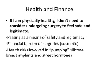 Health and Finance
• If I am physically healthy, I don't need to
consider undergoing surgery to feel safe and
legitimate.
-Passing as a means of safety and legitimacy
-Financial burden of surgeries (cosmetic)
-Health risks involved in “pumping” silicone
breast implants and street hormones
 