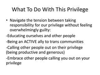 What To Do With This Privilege
• Navigate the tension between taking
responsibility for our privilege without feeling
overwhelmingly guilty:
-Educating ourselves and other people
-Being an ACTIVE ally to trans communities
-Calling other people out on their privilege
(being productive and generous)
-Embrace other people calling you out on your
privilege
 