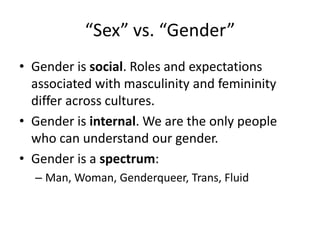 “Sex” vs. “Gender”
• Gender is social. Roles and expectations
associated with masculinity and femininity
differ across cultures.
• Gender is internal. We are the only people
who can understand our gender.
• Gender is a spectrum:
– Man, Woman, Genderqueer, Trans, Fluid
 