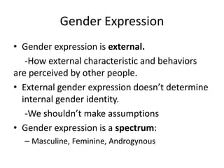 Gender Expression
• Gender expression is external.
-How external characteristic and behaviors
are perceived by other people.
• External gender expression doesn’t determine
internal gender identity.
-We shouldn’t make assumptions
• Gender expression is a spectrum:
– Masculine, Feminine, Androgynous
 