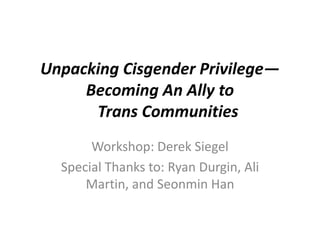 Unpacking Cisgender Privilege—
Becoming An Ally to
Trans Communities
Workshop: Derek Siegel
Special Thanks to: Ryan Durgin, Ali
Martin, and Seonmin Han
 