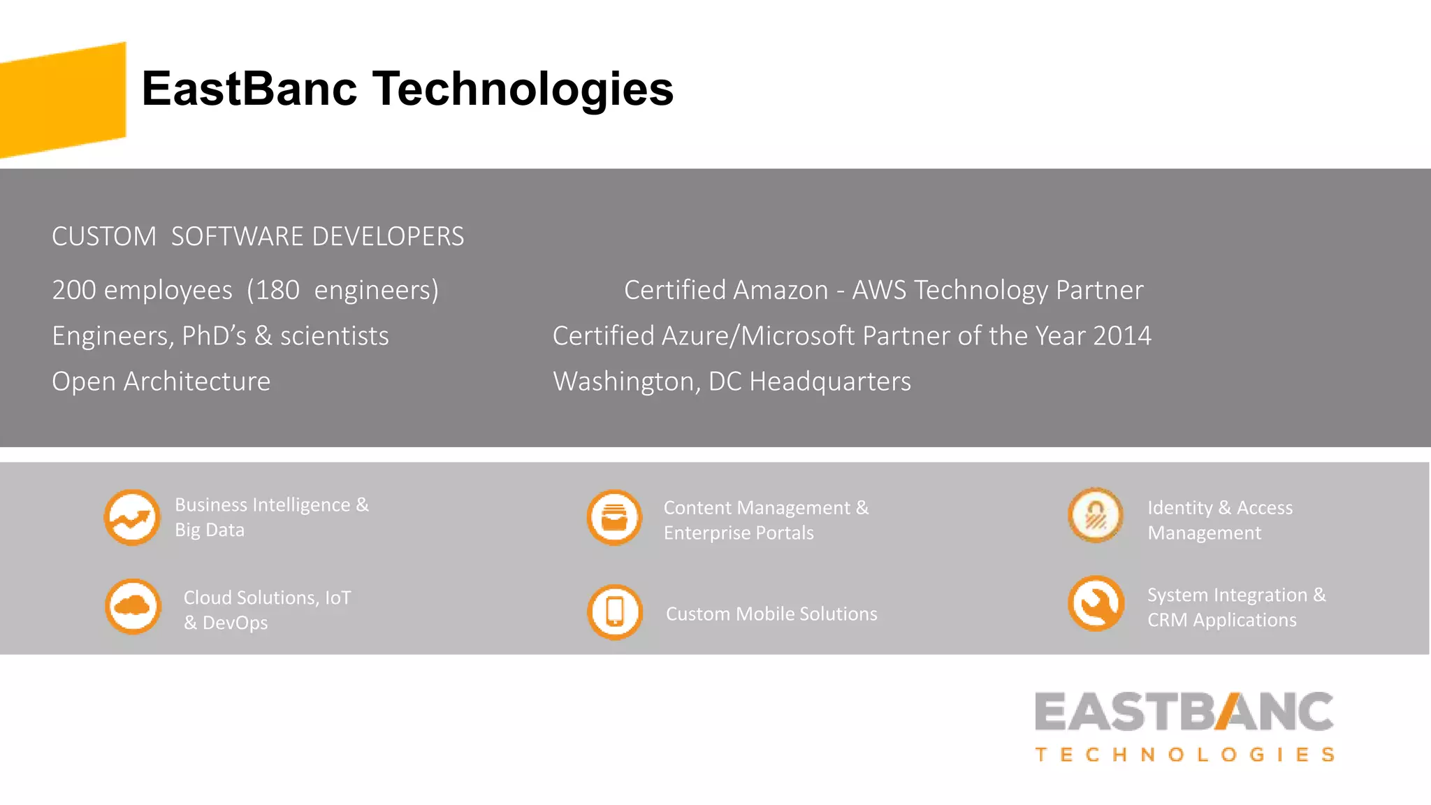 EastBanc Technologies
CUSTOM SOFTWARE DEVELOPERS
200 employees (180 engineers) Certified Amazon - AWS Technology Partner
Engineers, PhD’s & scientists Certified Azure/Microsoft Partner of the Year 2014
Open Architecture Washington, DC Headquarters
Business Intelligence &
Big Data
Cloud Solutions, IoT
& DevOps
Identity & Access
Management
System Integration &
CRM Applications
Content Management &
Enterprise Portals
Custom Mobile Solutions
 