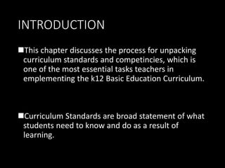 INTRODUCTION
This chapter discusses the process for unpacking
curriculum standards and competincies, which is
one of the most essential tasks teachers in
emplementing the k12 Basic Education Curriculum.
Curriculum Standards are broad statement of what
students need to know and do as a result of
learning.
 