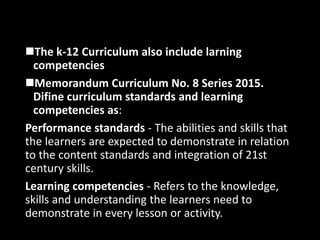 The k-12 Curriculum also include larning
competencies
Memorandum Curriculum No. 8 Series 2015.
Difine curriculum standards and learning
competencies as:
Performance standards - The abilities and skills that
the learners are expected to demonstrate in relation
to the content standards and integration of 21st
century skills.
Learning competencies - Refers to the knowledge,
skills and understanding the learners need to
demonstrate in every lesson or activity.
 