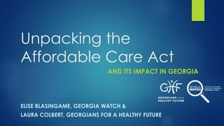 Unpacking the
Affordable Care Act
AND ITS IMPACT IN GEORGIA
ELISE BLASINGAME, GEORGIA WATCH &
LAURA COLBERT, GEORGIANS FOR A HEALTHY FUTURE
 