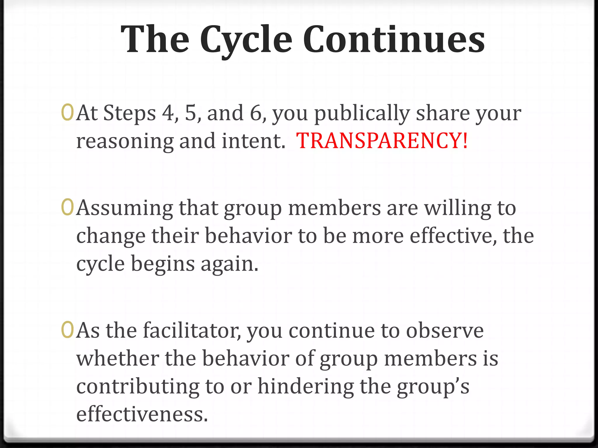 The Cycle Continues
0 At Steps 4, 5, and 6, you publically share your
reasoning and intent. TRANSPARENCY!
0 Assuming that group members are willing to
change their behavior to be more effective, the

cycle begins again.
0 As the facilitator, you continue to observe

whether the behavior of group members is
contributing to or hindering the group’s
effectiveness.

 