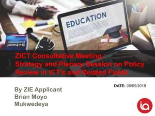 By ZIE Applicant
Brian Moyo
Mukwedeya
ZICT Consultative Meeting :
Strategy and Plenary Session on Policy
Review in ICT’s and Related Fields
DATE: 05/09/2018
 