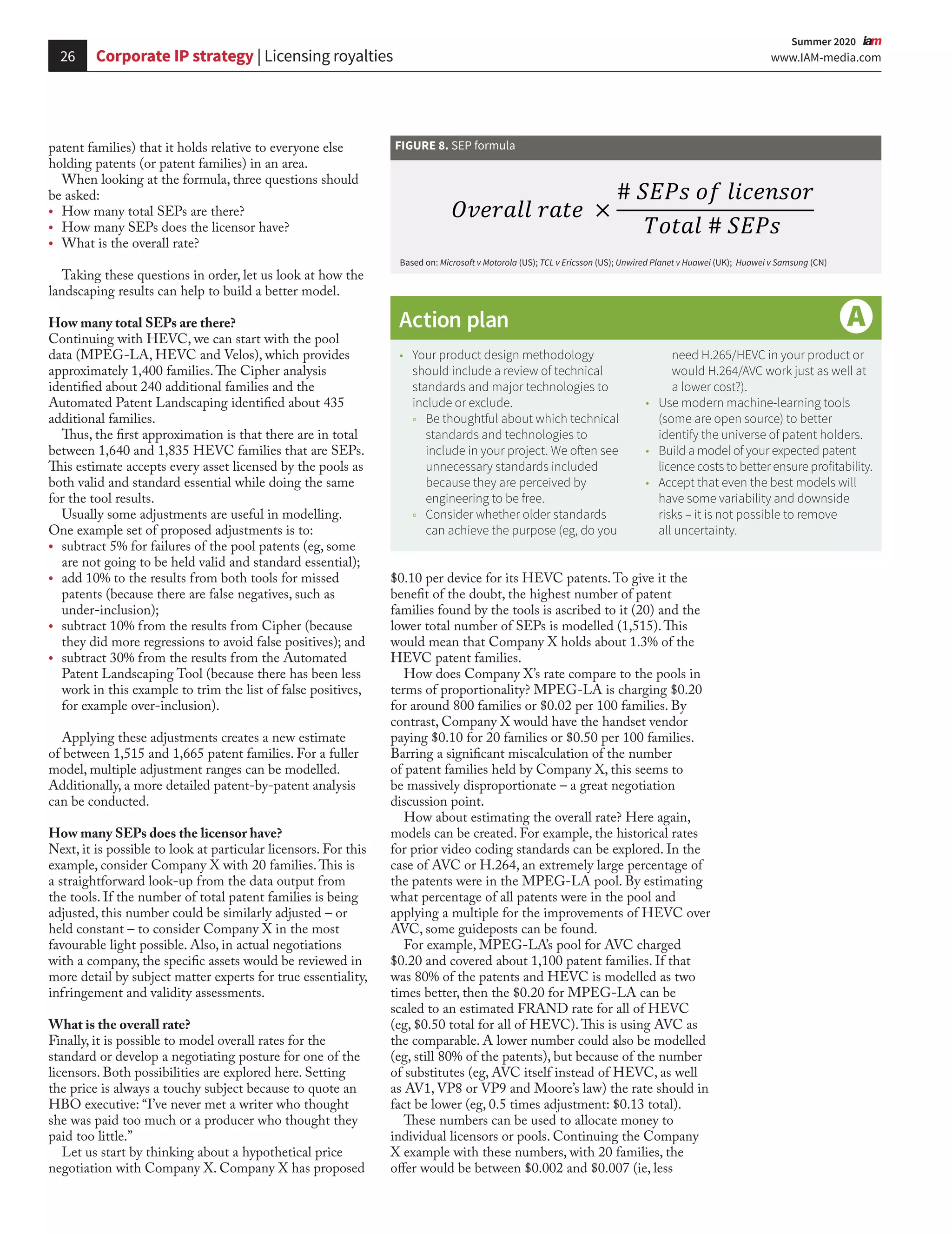 26 www.IAM-media.com
  Summer 2020 
Corporate IP strategy | Licensing royalties
	
Ÿ Your product design methodology
should include a review of technical
standards and major technologies to
include or exclude.
	
Ÿ Be thoughtful about which technical
standards and technologies to
include in your project. We often see
unnecessary standards included
because they are perceived by
engineering to be free.
	
Ÿ Consider whether older standards
can achieve the purpose (eg, do you
need H.265/HEVC in your product or
would H.264/AVC work just as well at
a lower cost?).
	
Ÿ Use modern machine-learning tools
(some are open source) to better
identify the universe of patent holders.
	
Ÿ Build a model of your expected patent
licence costs to better ensure profitability.
	
Ÿ Accept that even the best models will
have some variability and downside
risks – it is not possible to remove
all uncertainty.
Action plan
patent families) that it holds relative to everyone else
holding patents (or patent families) in an area.
When looking at the formula, three questions should
be asked:
•	 How many total SEPs are there?
•	 How many SEPs does the licensor have?
•	 What is the overall rate?
Taking these questions in order, let us look at how the
landscaping results can help to build a better model.
How many total SEPs are there?
Continuing with HEVC, we can start with the pool
data (MPEG-LA, HEVC and Velos), which provides
approximately 1,400 families.The Cipher analysis
identified about 240 additional families and the
Automated Patent Landscaping identified about 435
additional families.
Thus, the first approximation is that there are in total
between 1,640 and 1,835 HEVC families that are SEPs.
This estimate accepts every asset licensed by the pools as
both valid and standard essential while doing the same
for the tool results.
Usually some adjustments are useful in modelling.
One example set of proposed adjustments is to:
•	 subtract 5% for failures of the pool patents (eg, some
are not going to be held valid and standard essential);
•	 add 10% to the results from both tools for missed
patents (because there are false negatives, such as
under-inclusion);
•	 subtract 10% from the results from Cipher (because
they did more regressions to avoid false positives); and
•	 subtract 30% from the results from the Automated
Patent Landscaping Tool (because there has been less
work in this example to trim the list of false positives,
for example over-inclusion).
Applying these adjustments creates a new estimate
of between 1,515 and 1,665 patent families. For a fuller
model, multiple adjustment ranges can be modelled.
Additionally, a more detailed patent-by-patent analysis
can be conducted.
How many SEPs does the licensor have?
Next, it is possible to look at particular licensors. For this
example, consider Company X with 20 families.This is
a straightforward look-up from the data output from
the tools. If the number of total patent families is being
adjusted, this number could be similarly adjusted – or
held constant – to consider Company X in the most
favourable light possible. Also, in actual negotiations
with a company, the specific assets would be reviewed in
more detail by subject matter experts for true essentiality,
infringement and validity assessments.
What is the overall rate?
Finally, it is possible to model overall rates for the
standard or develop a negotiating posture for one of the
licensors. Both possibilities are explored here. Setting
the price is always a touchy subject because to quote an
HBO executive: “I’ve never met a writer who thought
she was paid too much or a producer who thought they
paid too little.”
Let us start by thinking about a hypothetical price
negotiation with Company X. Company X has proposed
$0.10 per device for its HEVC patents.To give it the
benefit of the doubt, the highest number of patent
families found by the tools is ascribed to it (20) and the
lower total number of SEPs is modelled (1,515).This
would mean that Company X holds about 1.3% of the
HEVC patent families.
How does Company X’s rate compare to the pools in
terms of proportionality? MPEG-LA is charging $0.20
for around 800 families or $0.02 per 100 families. By
contrast, Company X would have the handset vendor
paying $0.10 for 20 families or $0.50 per 100 families.
Barring a significant miscalculation of the number
of patent families held by Company X, this seems to
be massively disproportionate – a great negotiation
discussion point.
How about estimating the overall rate? Here again,
models can be created. For example, the historical rates
for prior video coding standards can be explored. In the
case of AVC or H.264, an extremely large percentage of
the patents were in the MPEG-LA pool. By estimating
what percentage of all patents were in the pool and
applying a multiple for the improvements of HEVC over
AVC, some guideposts can be found.
For example, MPEG-LA’s pool for AVC charged
$0.20 and covered about 1,100 patent families. If that
was 80% of the patents and HEVC is modelled as two
times better, then the $0.20 for MPEG-LA can be
scaled to an estimated FRAND rate for all of HEVC
(eg, $0.50 total for all of HEVC).This is using AVC as
the comparable. A lower number could also be modelled
(eg, still 80% of the patents), but because of the number
of substitutes (eg, AVC itself instead of HEVC, as well
as AV1, VP8 or VP9 and Moore’s law) the rate should in
fact be lower (eg, 0.5 times adjustment: $0.13 total).
These numbers can be used to allocate money to
individual licensors or pools. Continuing the Company
X example with these numbers, with 20 families, the
offer would be between $0.002 and $0.007 (ie, less
FIGURE 8. SEP formula
Based on: Microsoft v Motorola (US); TCL v Ericsson (US); Unwired Planet v Huawei (UK); Huawei v Samsung (CN)
 
