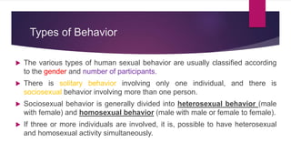 Types of Behavior
 The various types of human sexual behavior are usually classified according
to the gender and number of participants.
 There is solitary behavior involving only one individual, and there is
sociosexual behavior involving more than one person.
 Sociosexual behavior is generally divided into heterosexual behavior (male
with female) and homosexual behavior (male with male or female to female).
 If three or more individuals are involved, it is, possible to have heterosexual
and homosexual activity simultaneously.
 