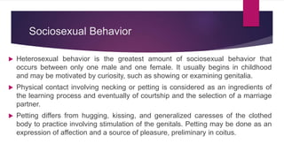 Sociosexual Behavior
 Heterosexual behavior is the greatest amount of sociosexual behavior that
occurs between only one male and one female. It usually begins in childhood
and may be motivated by curiosity, such as showing or examining genitalia.
 Physical contact involving necking or petting is considered as an ingredients of
the learning process and eventually of courtship and the selection of a marriage
partner.
 Petting differs from hugging, kissing, and generalized caresses of the clothed
body to practice involving stimulation of the genitals. Petting may be done as an
expression of affection and a source of pleasure, preliminary in coitus.
 