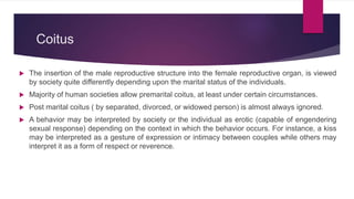Coitus
 The insertion of the male reproductive structure into the female reproductive organ, is viewed
by society quite differently depending upon the marital status of the individuals.
 Majority of human societies allow premarital coitus, at least under certain circumstances.
 Post marital coitus ( by separated, divorced, or widowed person) is almost always ignored.
 A behavior may be interpreted by society or the individual as erotic (capable of engendering
sexual response) depending on the context in which the behavior occurs. For instance, a kiss
may be interpreted as a gesture of expression or intimacy between couples while others may
interpret it as a form of respect or reverence.
 