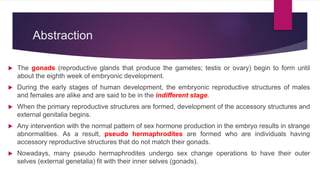 Abstraction
 The gonads (reproductive glands that produce the gametes; testis or ovary) begin to form until
about the eighth week of embryonic development.
 During the early stages of human development, the embryonic reproductive structures of males
and females are alike and are said to be in the indifferent stage.
 When the primary reproductive structures are formed, development of the accessory structures and
external genitalia begins.
 Any intervention with the normal pattern of sex hormone production in the embryo results in strange
abnormalities. As a result, pseudo hermaphrodites are formed who are individuals having
accessory reproductive structures that do not match their gonads.
 Nowadays, many pseudo hermaphrodites undergo sex change operations to have their outer
selves (external genetalia) fit with their inner selves (gonads).
 